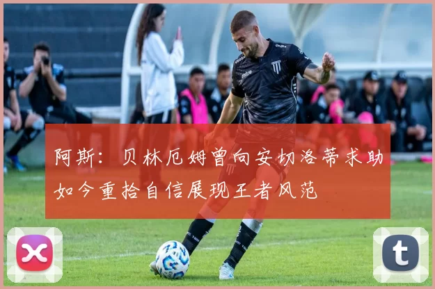 阿斯：贝林厄姆曾向安切洛蒂求助如今重拾自信展现王者风范