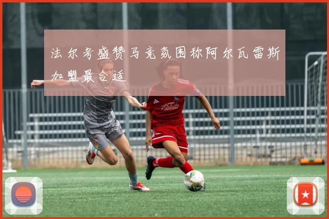 法尔考盛赞马竞氛围称阿尔瓦雷斯加盟最合适