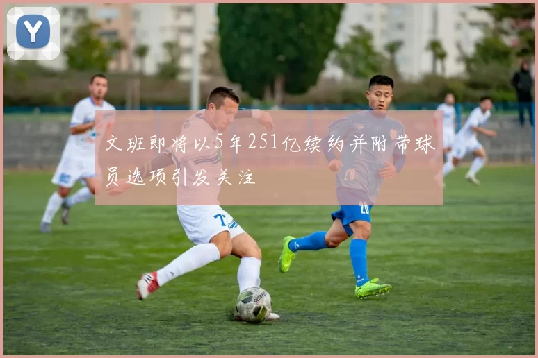 文班即将以5年251亿续约并附带球员选项引发关注